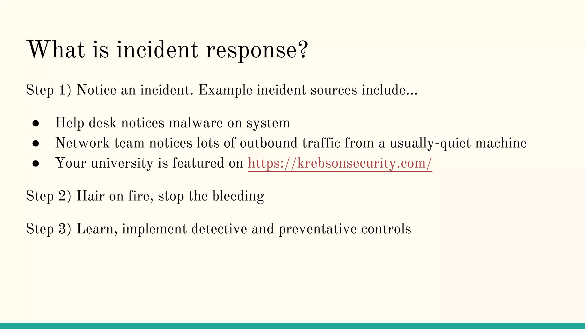 What is incident response?
Step 1) Notice an incident. Example incident sources include...
● Help desk notices malware on system
● Network team notices lots of outbound traffic from a usually-quiet machine
● Your university is featured on https://krebsonsecurity.com/
Step 2) Hair on fire, stop the bleeding
Step 3) Learn, implement detective and preventative controls
 