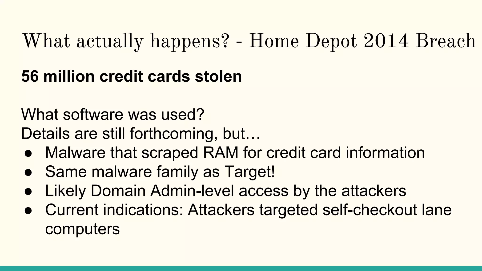 What actually happens? - Home Depot 2014 Breach
56 million credit cards stolen
What software was used?
Details are still forthcoming, but…
● Malware that scraped RAM for credit card information
● Same malware family as Target!
● Likely Domain Admin-level access by the attackers
● Current indications: Attackers targeted self-checkout lane
computers
 