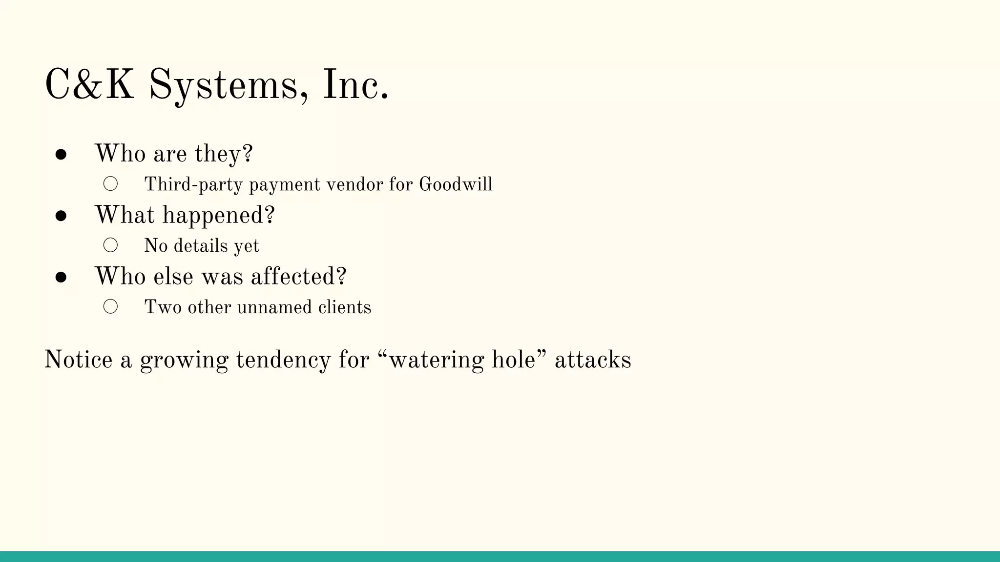 C&K Systems, Inc.
● Who are they?
○ Third-party payment vendor for Goodwill
● What happened?
○ No details yet
● Who else was affected?
○ Two other unnamed clients
Notice a growing tendency for “watering hole” attacks
 