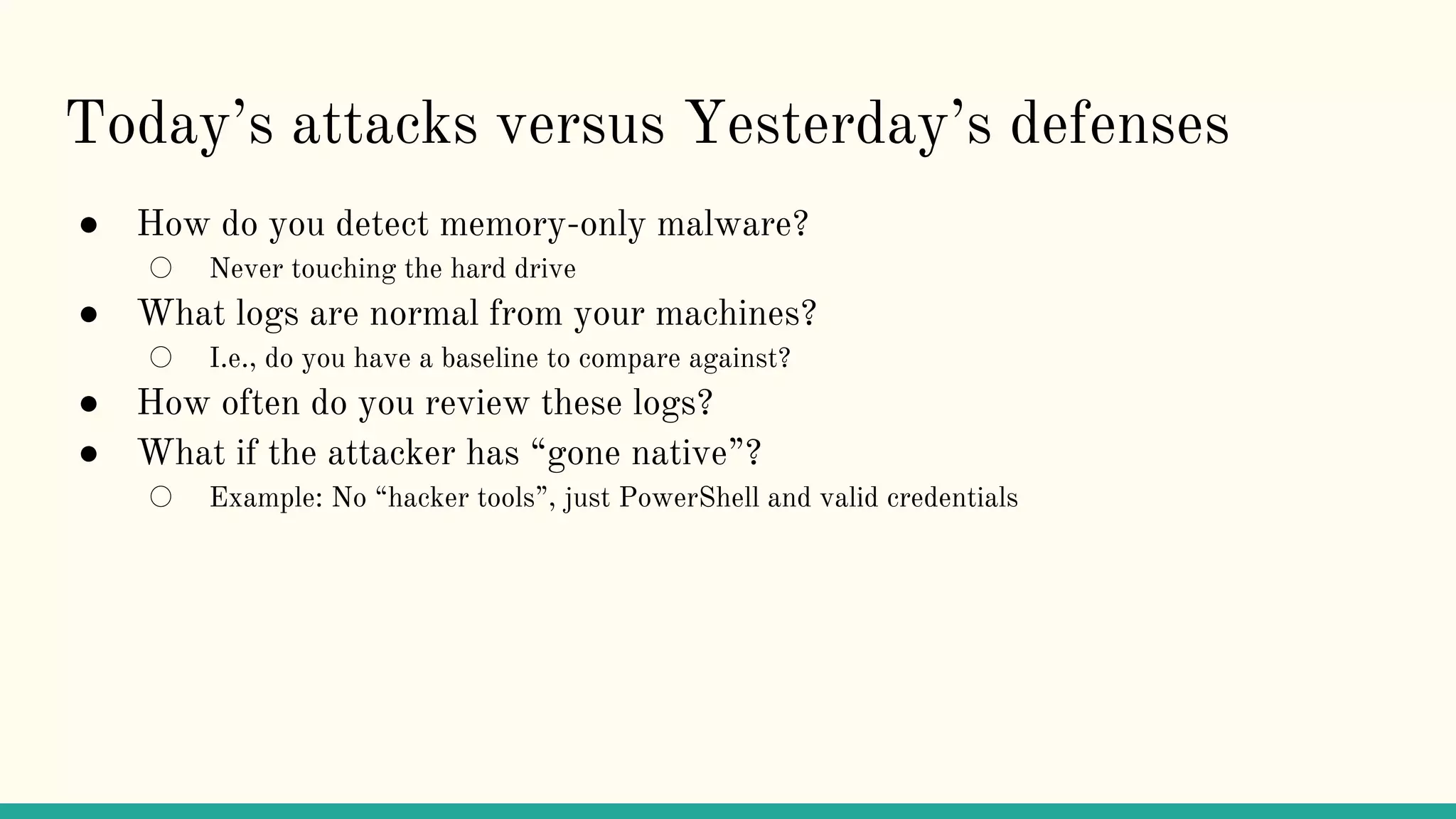 Today’s attacks versus Yesterday’s defenses
● How do you detect memory-only malware?
○ Never touching the hard drive
● What logs are normal from your machines?
○ I.e., do you have a baseline to compare against?
● How often do you review these logs?
● What if the attacker has “gone native”?
○ Example: No “hacker tools”, just PowerShell and valid credentials
 