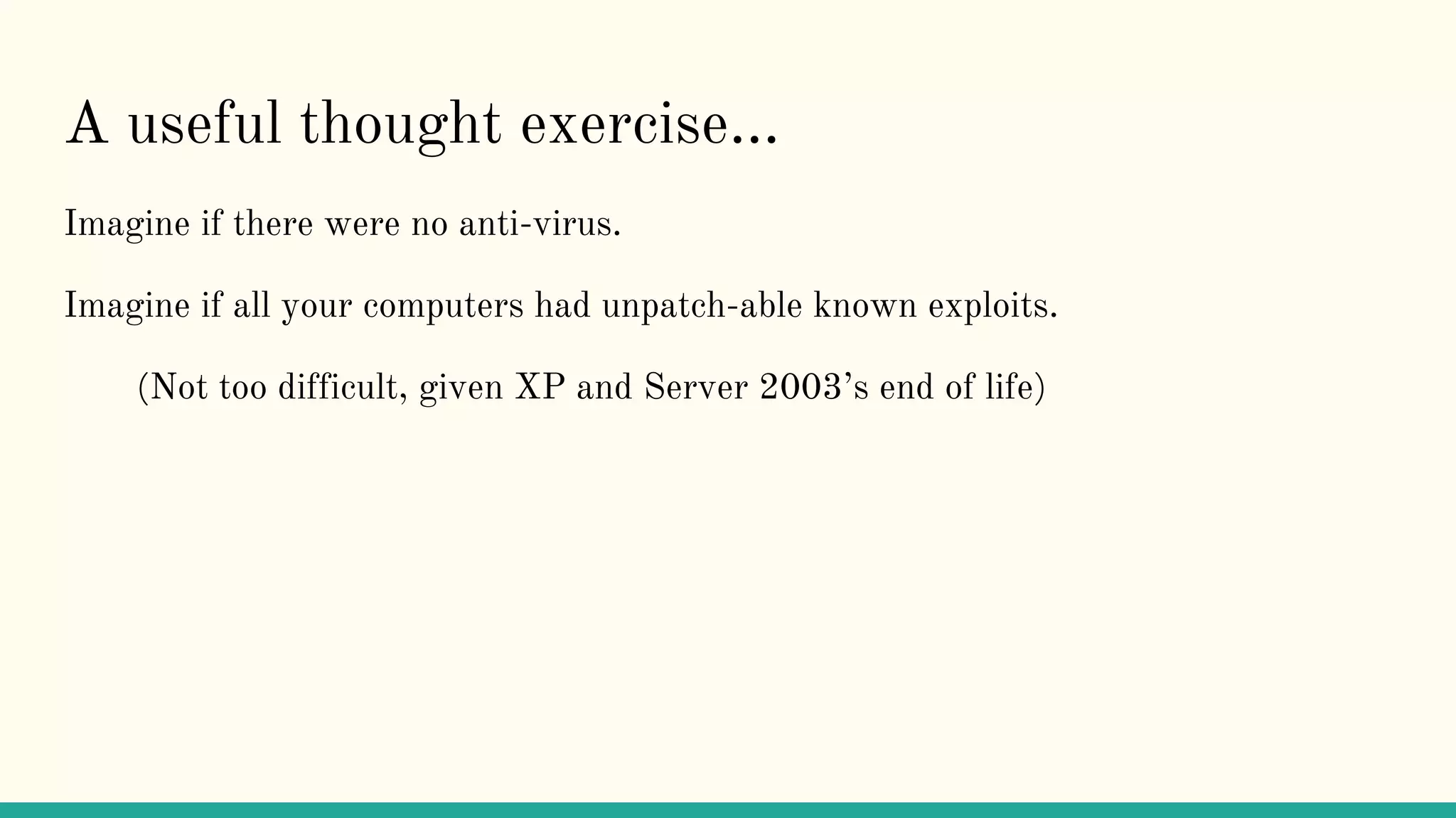 A useful thought exercise...
Imagine if there were no anti-virus.
Imagine if all your computers had unpatch-able known exploits.
(Not too difficult, given XP and Server 2003’s end of life)
 
