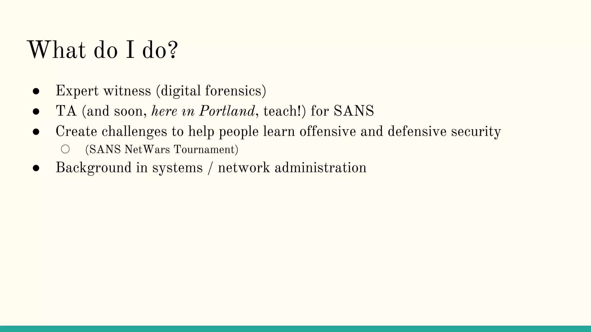 What do I do?
● Expert witness (digital forensics)
● TA (and soon, here ın Portland, teach!) for SANS
● Create challenges to help people learn offensive and defensive security
○ (SANS NetWars Tournament)
● Background in systems / network administration
 
