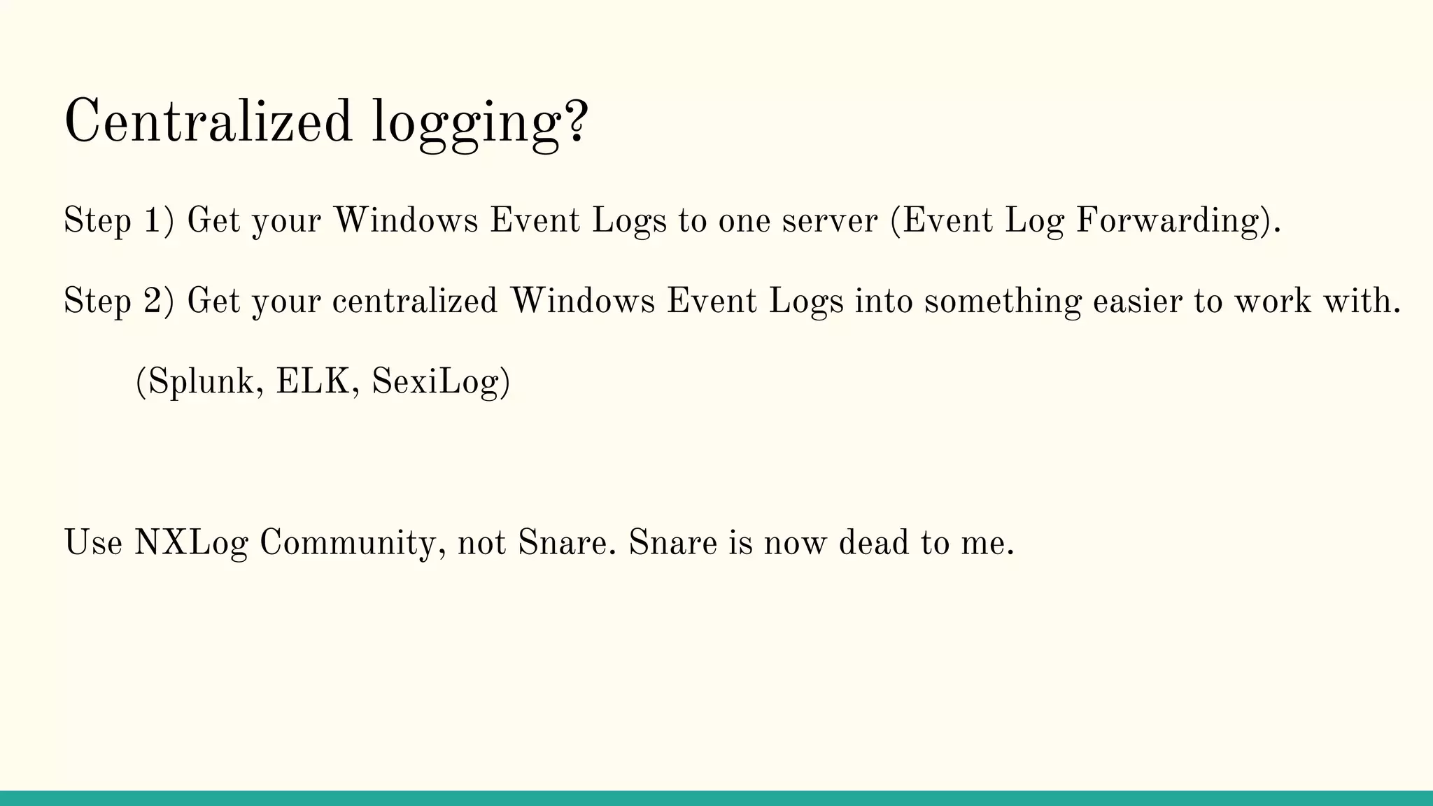 Centralized logging?
Step 1) Get your Windows Event Logs to one server (Event Log Forwarding).
Step 2) Get your centralized Windows Event Logs into something easier to work with.
(Splunk, ELK, SexiLog)
Use NXLog Community, not Snare. Snare is now dead to me.
 