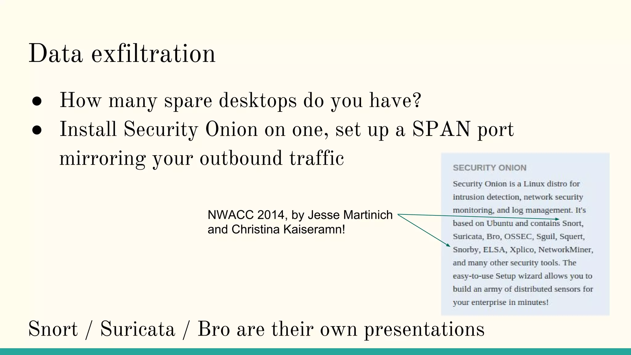 Data exfiltration
● How many spare desktops do you have?
● Install Security Onion on one, set up a SPAN port
mirroring your outbound traffic
Snort / Suricata / Bro are their own presentations
NWACC 2014, by Jesse Martinich
and Christina Kaiseramn!
 