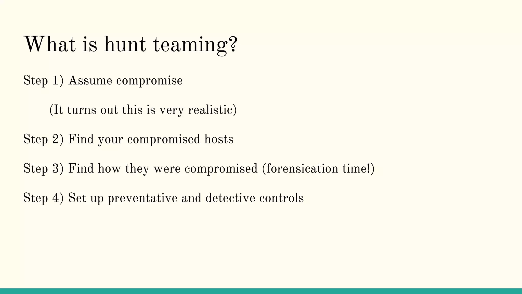 What is hunt teaming?
Step 1) Assume compromise
(It turns out this is very realistic)
Step 2) Find your compromised hosts
Step 3) Find how they were compromised (forensication time!)
Step 4) Set up preventative and detective controls
 