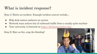 What is incident response?
Step 1) Notice an incident. Example incident sources include...
● Help desk notices malware on system
● Network team notices lots of outbound traffic from a usually-quiet machine
● Your university is featured on https://krebsonsecurity.com/
Step 2) Hair on fire, stop the bleeding!
 