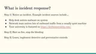 What is incident response?
Step 1) Notice an incident. Example incident sources include...
● Help desk notices malware on system
● Network team notices lots of outbound traffic from a usually-quiet machine
● Your university is featured on https://krebsonsecurity.com/
Step 2) Hair on fire, stop the bleeding
Step 3) Learn, implement detective and preventative controls
 