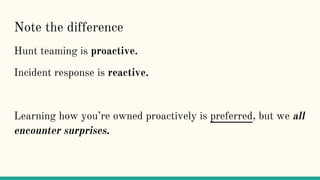 Note the difference
Hunt teaming is proactive.
Incident response is reactive.
Learning how you’re owned proactively is preferred, but we all
encounter surprises.
 
