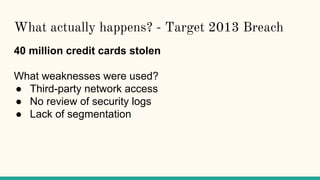 What actually happens? - Target 2013 Breach
40 million credit cards stolen
What weaknesses were used?
● Third-party network access
● No review of security logs
● Lack of segmentation
 