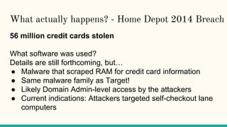 What actually happens? - Home Depot 2014 Breach
56 million credit cards stolen
What software was used?
Details are still forthcoming, but…
● Malware that scraped RAM for credit card information
● Same malware family as Target!
● Likely Domain Admin-level access by the attackers
● Current indications: Attackers targeted self-checkout lane
computers
 