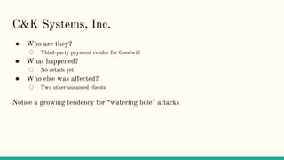 C&K Systems, Inc.
● Who are they?
○ Third-party payment vendor for Goodwill
● What happened?
○ No details yet
● Who else was affected?
○ Two other unnamed clients
Notice a growing tendency for “watering hole” attacks
 