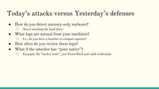 Today’s attacks versus Yesterday’s defenses
● How do you detect memory-only malware?
○ Never touching the hard drive
● What logs are normal from your machines?
○ I.e., do you have a baseline to compare against?
● How often do you review these logs?
● What if the attacker has “gone native”?
○ Example: No “hacker tools”, just PowerShell and valid credentials
 