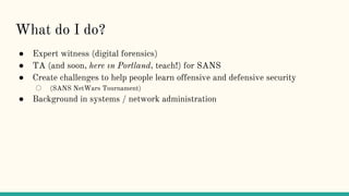What do I do?
● Expert witness (digital forensics)
● TA (and soon, here ın Portland, teach!) for SANS
● Create challenges to help people learn offensive and defensive security
○ (SANS NetWars Tournament)
● Background in systems / network administration
 