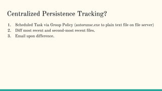 Centralized Persistence Tracking?
1. Scheduled Task via Group Policy (autorunsc.exe to plain text file on file server)
2. Diff most recent and second-most recent files.
3. Email upon difference.
 