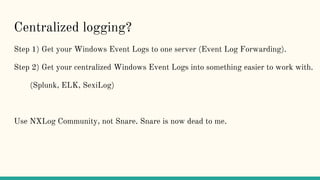 Centralized logging?
Step 1) Get your Windows Event Logs to one server (Event Log Forwarding).
Step 2) Get your centralized Windows Event Logs into something easier to work with.
(Splunk, ELK, SexiLog)
Use NXLog Community, not Snare. Snare is now dead to me.
 