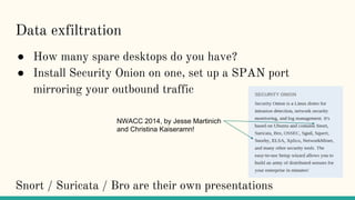 Data exfiltration
● How many spare desktops do you have?
● Install Security Onion on one, set up a SPAN port
mirroring your outbound traffic
Snort / Suricata / Bro are their own presentations
NWACC 2014, by Jesse Martinich
and Christina Kaiseramn!
 