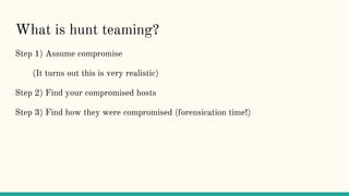 What is hunt teaming?
Step 1) Assume compromise
(It turns out this is very realistic)
Step 2) Find your compromised hosts
Step 3) Find how they were compromised (forensication time!)
 