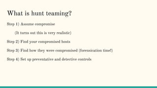 What is hunt teaming?
Step 1) Assume compromise
(It turns out this is very realistic)
Step 2) Find your compromised hosts
Step 3) Find how they were compromised (forensication time!)
Step 4) Set up preventative and detective controls
 