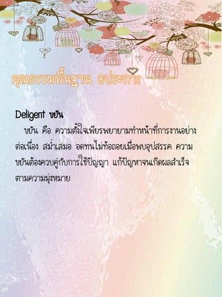 Deligent ขยัน
ขยัน คือ ความตั้งใจเพียรพยายามทาหน้าที่การงานอย่าง
ต่อเนื่อง สม่าเสมอ อดทนไม่ท้อถอยเมื่อพบอุปสรรค ความ
ขยันต้องควบคู่กับการใช้ปัญญา แก้ปัญหาจนเกิดผลสาเร็จ
ตามความมุ่งหมาย
 