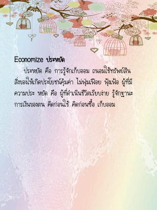 Economize ประหยัด
ประหยัด คือ การรู้จักเก็บออม ถนอมใช้ทรัพย์สิน
สิ่งของให้เกิดประโยชน์คุ้มค่า ไม่ฟุ่มเฟือย ฟุ้งเฟ้อ ผู้ที่มี
ความประ หยัด คือ ผู้ที่ดาเนินชีวิตเรียบง่าย รู้จักฐานะ
การเงินของตน คิดก่อนใช้ คิดก่อนซื้อ เก็บออม
 