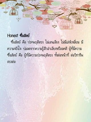 Honest ซื่อสัตย์
ซื่อสัตย์ คือ ประพฤติตรง ไม่เอนเอียง ไม่มีเล่ห์เหลี่ยม มี
ความจริงใจ ปลอดจากความรู้สึกลาเอียงหรืออคติ ผู้ที่มีความ
ซื่อสัตย์ คือ ผู้ที่มีความประพฤติตรง ทั้งต่อหน้าที่ ต่อวิชาชีพ
ตรงต่อ
 