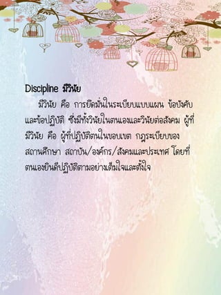 Discipline มีวินัย
มีวินัย คือ การยึดมั่นในระเบียบแบบแผน ข้อบังคับ
และข้อปฏิบัติ ซึ่งมีทั้งวินัยในตนเองและวินัยต่อสังคม ผู้ที่
มีวินัย คือ ผู้ที่ปฏิบัติตนในขอบเขต กฎระเบียบของ
สถานศึกษา สถาบัน/องค์กร/สังคมและประเทศ โดยที่
ตนเองยินดีปฏิบัติตามอย่างเต็มใจและตั้งใจ
 