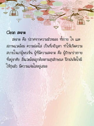 Clean สะอาด
สะอาด คือ ปราศจากความมัวหมอง ทั้งกาย ใจ และ
สภาพแวดล้อม ความผ่องใส เป็นที่เจริญตา ทาให้เกิดความ
สบายใจแก่ผู้พบเห็น ผู้ที่มีความสะอาด คือ ผู้รักษาร่างกาย
ที่อยู่อาศัย สิ่งแวดล้อมถูกต้องตามสุขลักษณะ ฝึกฝนจิตใจมิ
ให้ขุ่นมัว มีความแจ่มใสอยู่เสมอ
 