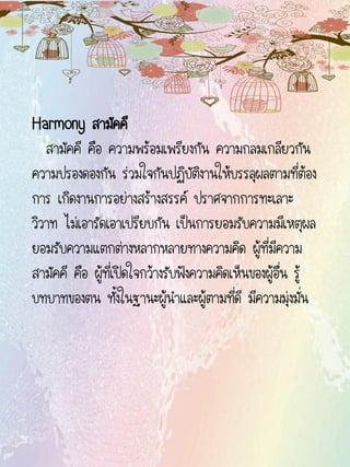 Harmony สามัคคี
สามัคคี คือ ความพร้อมเพรียงกัน ความกลมเกลียวกัน
ความปรองดองกัน ร่วมใจกันปฏิบัติงานให้บรรลุผลตามที่ต้อง
การ เกิดงานการอย่างสร้างสรรค์ ปราศจากการทะเลาะ
วิวาท ไม่เอารัดเอาเปรียบกัน เป็นการยอมรับความมีเหตุผล
ยอมรับความแตกต่างหลากหลายทางความคิด ผู้ที่มีความ
สามัคคี คือ ผู้ที่เปิดใจกว้างรับฟังความคิดเห็นของผู้อื่น รู้
บทบาทของตน ทั้งในฐานะผู้นาและผู้ตามที่ดี มีความมุ่งมั่น
 