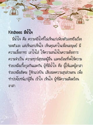 Kindnees มีน้าใจ
มีน้าใจ คือ ความจริงใจที่ไม่เห็นแก่เพียงตัวเองหรือเรื่อง
ของตัวเอง แต่เห็นอกเห็นใจ เห็นคุณค่าในเพื่อนมนุษย์ มี
ความเอื้ออาทร เอาใจใส่ ให้ความสนใจในความต้องการ
ความจาเป็น ความทุกข์สุขของผู้อื่น และพร้อมที่จะให้ความ
ช่วยเหลือเกื้อกูลกันและกัน ผู้ที่มีน้าใจ คือ ผู้ให้และผู้อาสา
ช่วยเหลือสังคม รู้จักแบ่งปัน เสียสละความสุขส่วนตน เพื่อ
ทาประโยชน์แก่ผู้อื่น เข้าใจ เห็นใจ ผู้ที่มีความเดือดร้อน
อาสา
 
