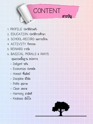 CONTENT
สารบัญ
1. PROFILE ประวัติส่วนตัว
2. EDUCATION ประวัติการศึกษา
3. SCHOOL-RECORD ผลการเรียน
4. ACTIVITY กิจกรรม
5. REWARD รางวัล
6. BASICAL MORALS 8 WAYS
คุณธรรมพื้นฐาน 8ประการ
- Deligent ขยัน
- Economize ประหยัด
- Honest ซื่อสัตย์
- Discipline มีวินัย
- Polite สุขภาพ
- Clean สะอาด
- Harmony สามัคคี
- Kindnees มีน้าใจ
 