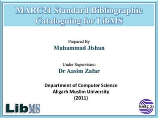 MARC21 Standard Bibliographic
   Cataloguing for LibMS

               Prepared By
         Muhammad Jishan

             Under Supervision
           Dr Aasim Zafar

      Department of Computer Science
         Aligarh Muslim University
                  (2011)
 