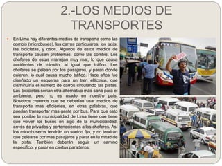 2.-LOS MEDIOS DE
TRANSPORTES
 En Lima hay diferentes medios de transporte como las
combis (microbuses), los carros partic...