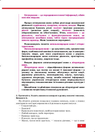 9
Спілкування — це передавання певної інформації, обмін
нею між людьми.
Процес спілкування являє собою різні види мовленнєвої
діяльності: аудіювання, говоріння, читання, письмо. Форми
спілкування бувають різні: полілог (групова розмова),
діалог (розмова двох людей), монолог (наявність
співрозмовника не обов’язкова). Отже, мовлення — це
діяльність, пов’язана з функціонуванням мови, це
спілкування засобами мови, тобто через посередництво
мовних одиниць. Мова і мовлення нерозривні.
Розмежовують поняття загальнонародна мова і літера
турна мова.
Загальнонародна мова — це сукупність слів, граматичних
форм, особливостей вимови й наголошення, що їх викорис
товують люди, для яких українська мова є рідною.
Загальнонародна мова охоплює діалекти, просторіччя,
професійну лексику, жаргони тощо.
Вищою формою загальнонародної мови є літературна
мова.
Літературна мова — відшліфована форма загальнона
родної мови, що постає на основі її писемної форми і в
усному та писемному виявах обслуговує життя нації:
державну діяльність, законодавство, науку, культуру,
художню літературу, театр, засоби масової інформації.
Сучасна українська літературна мова опрацьовується
науковцями, письменниками та іншими діячами культури і
науки.
Шанобливе та дбайливе ставлення до літературної мови
є ознакою патріотизму й високої духовності.
2. Прочитайте. Укажіть навмисно наведені в уривку лексичні помилки.
Виправте їх.
На обличчі дівчини скидалася судомна хвилька, коли з гомону
завсідників кав’ярні виривалися й долинали окремі вигуки:
— Слідуючий рік.
— Хватить!
— Привлікати інвестиції, найблагоприємніші часи.
— Любий випадок, люба перевірка.
— Приведу приклад.
— Я рахую, що це правильно.
— Знаєш, часом мені здається, — сказала дівчина, — що в мене
block_10_2010-12-05-2010-3.qxp 06.08.2010 20:48 Page 9
 