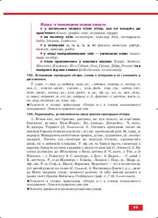 Літеру і в іншомовних словах пишуть:
•• у загальних назвах після літер, що не входять до
«дев’ятки»: бізнес, графік, гімн, кілограм, хірург;
•• на початку слів: інститут, інженер, ідея, інструкція,
Індія, Іспанія, Ізабелла;
•• у сполуках іа, іо, іу, іє, ія, ій: фіалка, матіола, радіус,
пієтет, артерія, радій;
•• у кінці невідмінюваних слів — загальних назв: таксі,
журі, колібрі;
•• після приголосних у власних назвах: Капрі, Замбезі,
Міссісіпі, Нагасакі, Ніл, Сідней, Сочі, Грімм, Дідро, Россіні та в
похідних від них словах (сіднейський, сочінський).
133. Уставивши пропущені літери, слова з літерами и та і запишіть у
дві колонки.
Г..гант, т..тан, д..зайнер, ком..кс, ..кебана, санскр..т, колор..т,
зен..т, компл..мент, салям.., кор..фей, под..ум, автор..тет,
сент..мент, апенд..кс, коп..райт, в..за, еф..р, кл..п, ант..теза,
п..нцет, серпант..н, ел..пс, антрац..т, б..фштекс, с..мптом, магн..т,
сп..кер, експерт..за, клас..ка.
Позначте в словах орфограму «Літери и—і в словах іншомовного
походження». Поясніть правопис цих слів.
134. Перепишіть, уставляючи на місці крапок пропущені літери.
1. Вітаю вас, мої братове, розсіяні, як пух тополі, по кам’яних
безоднях вулиць Нью Йорка, Кл..вленда, Детройта, Ч..каго,
В..ндзора, Торонто (Д. Павличко). 2. Спішить криклива галич на
манівці Європи пізнати ностальг..ю і ем..грантський рай. М..грац..я
народів. Мандрують автостопом пророк, ділок, художник, ф..лософ і
шахрай. Летять гел..коптери на пошуки Сезаму, прошкують
неоф..ти в небесній площині. У оф..си та банки йдуть спонсори з
дарами, бредуть волхви з дарами у джунглі кам’яні (І. Лобовик). 3. Це
слово долинало до Яблунівки з Ваш..нгтона й Ч..каго, з Ток..о й
Нагасак.., з Гонолулу й С..нгапура, з Дел.. й Карач.. . С..дней і
К..нгстоун, Р..о де Жанейро і Гавана, Лондон і Пар..ж, Мадр..д,
Аф..ни, Р..м, Соф..я, Прага, Варшава, Будапешт — усі в колисочках
уст вигойдували це слово (Є. Гуцало). 4. Вигнанець Данте і д..с..дент
да Вінчі творили славу, цінності довічні. А хіба менше важать в
цьому світі Оранта Київська, Софіївські граф..т..? (В. Сичевський).
Позначте в словах орфограму «Літери и—і в словах іншомовного
походження». Поясніть правопис цих слів.
Поясніть уживання в реченнях розділових знаків.
99
block_10_2010-12-05-2010-3.qxp 06.08.2010 20:58 Page 99
 