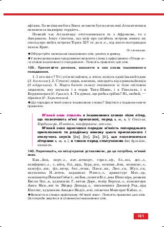 афінян. За велінням бога Зевса атланти були затоплені Атлантичним
океаном за надмірну гордість.
Певний час Атлантиду ототожнювали то з Африкою, то з
Америкою. Існує гіпотеза, що міф про загибель острова виник як
спогад про вибух острова Тіри в ХІV ст. до н. е., від якого постраждав
також Крит.
Зі словника.
Обґрунтуйте написання іншомовних слів, ужитих в уривку.
У записаному вами продовженні визначте слова з орфограмою «Літери и—
і в словах іншомовного походження». Поясніть правопис цих слів.
139. Прочитайте речення, визначте в них слова іншомовного
походження.
1. І хто ми є? Усі усім мільйони, а хтось комусь однісінький один
(Л. Костенко). 2. Сучасні люди, напевно, походять від кроманьйонців
(З підручника). 3. Надто багато галасу зчинилося із тією сніговою
людиною, яку шукали і в горах Тянь Шаню, і в Гімалаях, і в
Кордильєрах (Є. Гуцало). 4. Ти думав, що рибка срібна? Ні, любий, —
піранья (Р. Харитонова).
Що передає м’який знак в іншомовних словах? Звіртеся з поданим нижче
правилом.
М’який знак ставлять в іншомовних словах після літер,
що позначають м’які приголосні, перед я, ю, є, ї: Севілья,
Кордильєри, Ньютон, конферансьє, ательє.
М’який знак одночасно передає м’якість попереднього
приголосного та роздільну вимову цього приголосного і
сполучень звуків [йа], [йу], [йе], [йі], що позначаються
літерами я, ю, є, ї, а також перед сполученням йо: бульйон,
каньйон.
140. Перепишіть, на місці крапок уставляючи, де це потрібно, м’який
знак.
Кан..йон, порт..є, нат..ютморт, горел..єф, бл..юз, дос..є,
конферанс..є, с..юїта, біл..ярд, бурд..юк, компан..йон, монпанс..є,
камуфл..яж, фл..югер, бел..етаж, Пхен..ян, Люс..єн, Жул..єн,
науковець Н..ютон, кардинал Рішел..є, драматург Мол..єр,
композитор Йоганн Себаст..ян Бах, сонети Віл..яма Шекспіра, романи
Еміля Зол..я, художник Г..юстав Доре, театр Бергон..є, кіноактори
Анна Ман..яні та Жерар Депард..є, письменник Джозеф Ред..ярд
Кіплінг, художник Амадео Моділ..яні, співачка Монсерат Кабал..є.
Визначте в словах орфограму «М’який знак». Поясніть правопис цих слів.
За потреби звіртеся зі словником іншомовних слів.
101
block_10_2010-12-05-2010-3.qxp 06.08.2010 20:58 Page 101
 