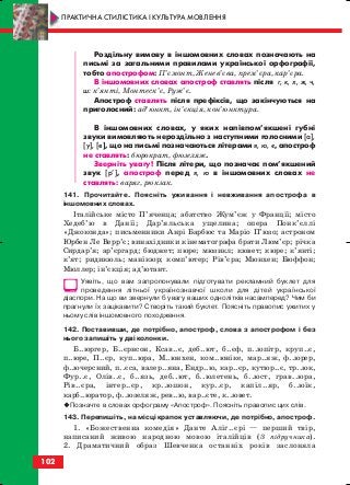 Роздільну вимову в іншомовних словах позначають на
письмі за загальними правилами української орфографії,
тобто апострофом: П’ємонт, Женев’єва, прем’єра, кар’єра.
В іншомовних словах апостроф ставлять після г, к, х, ж, ч,
ш: к’янті, Монтеск’є, Руж’є.
Апостроф ставлять після префіксів, що закінчуються на
приголосний: ад’юнкт, ін’єкція, кон’юнктура.
В іншомовних словах, у яких напівпом’якшені губні
звуки вимовляють нероздільно з наступними голосними [а],
[у], [е], що на письмі позначаються літерами я, ю, є, апостроф
не ставлять: бюрократ, фюзеляж.
Зверніть увагу! Після літери, що позначає пом’якшений
звук [р’], апостроф перед я, ю в іншомовних словах не
ставлять: варяг, рюкзак.
141. Прочитайте. Поясніть уживання і невживання апострофа в
іншомовних словах.
Італійське місто П’яченца; абатство Жум’єж у Франції; місто
Хедеб’ю в Данії; Дар’яльська ущелина; опера Понк’єллі
«Джоконда»; письменники Анрі Барбюс та Маріо П’юзо; астроном
Юрбен Ле Верр’є; винахідники кінематографа брати Люм’єр; річка
Сирдар’я; ар’єргард; бюджет; пюре; мюзикл; кювет; кюре; к’янті;
к’ят; ридикюль; манікюр; комп’ютер; Рів’єра; Мюнхен; Бюффон;
Мюллер; ін’єкція; ад’ютант.
Уявіть, що вам запропонували підготувати рекламний буклет для
проведення літньої українознавчої школи для дітей української
діаспори. На що ви звернули б увагу ваших однолітків насамперед? Чим би
прагнули їх зацікавити? Створіть такий буклет. Поясніть правопис ужитих у
ньому слів іншомовного походження.
142. Поставивши, де потрібно, апостроф, слова з апострофом і без
нього запишіть у дві колонки.
Б..юргер, Б..єрнсон, Ксав..є, деб..ют, б..єф, п..юпітр, круп..є,
п..юре, П..єр, куп..юра, М..юнхен, ком..юніке, мар..яж, ф..юрер,
ф..ючерсний, п..єса, валер..яна, Ендр..ю, кар..єр, кутюр..є, тр..юк,
Фур..є, Олів..є, б..язь, деб..ют, б..юлетень, б..юст, грав..юра,
Рів..єра, інтер..єр, кр..юшон, кур..єр, капіл..яр, б..юїк,
карб..юратор, ф..юзеляж, рев..ю, вар..єте, к..ювет.
Позначте в словах орфограму «Апостроф». Поясніть правопис цих слів.
143. Перепишіть, на місці крапок уставляючи, де потрібно, апостроф.
1. «Божественна комедія» Данте Аліг..єрі — перший твір,
написаний живою народною мовою італійців (З підручника).
2. Драматичний образ Шевченка останніх років заслоняла
102
ПРАКТИЧНА СТИЛІСТИКА І КУЛЬТУРА МОВЛЕННЯ
block_10_2010-12-05-2010-3.qxp 06.08.2010 20:58 Page 102
 