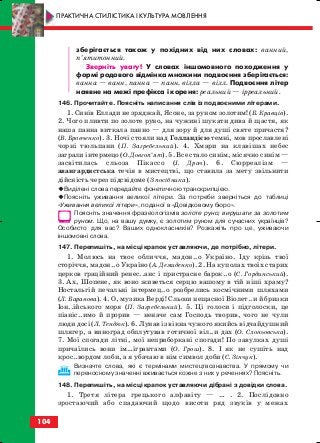 зберігається також у похідних від них словах: ванний,
п’ятитонний.
Зверніть увагу! У словах іншомовного походження у
формі родового відмінка множини подвоєння зберігається:
ванна — ванн, панна — панн, вілла — вілл. Подвоєння літер
наявне на межі префікса і кореня: реальний — ірреальний.
146. Прочитайте. Поясніть написання слів із подвоєними літерами.
1. Синів Еллади не зряджай, Ясоне, за руном золотим! (Б. Кравців).
2. Чого пливти по золоте руно, на чужині шукати дива й щастя, як
наша панна виткала панно — для зору й для душі святе причастя?
(В. Бровченко). 3. Ночі стояли над Голландією темні, мов прославлені
чорні тюльпани (П. Загребельний). 4. Хмари на клавішах небес
заграли інтермецо (О. Довгоп’ят). 5. Все стало синім, місячно синім —
засвітилась сльоза Пікассо (І. Драч). 6. Сюрреалізм —
авангардистська течія в мистецтві, що ставила за мету звільнити
дійсність через підсвідоме (З посібника).
Виділені слова передайте фонетичною транскрипцією.
Поясніть уживання великої літери. За потреби зверніться до таблиці
«Уживання великої літери», поданої в «Довідковому бюро».
Поясніть значення фразеологізмів золоте руно; вирушати за золотим
руном. Що, на вашу думку, є золотим руном для сучасних українців?
Особисто для вас? Ваших однокласників? Розкажіть про це, уживаючи
іншомовні слова.
147. Перепишіть, на місці крапок уставляючи, де потрібно, літери.
1. Молюсь на твоє обличчя, мадон..о Україно. Іду крізь твої
сторіччя, мадон..о Україно (А. Демиденко). 2. На куполах твоїх старих
церков граційний ренес..анс і пристрасне барок..о (С. Гординський).
3. Ах, Шопене, як воно живеться серцю вашому в тій ніші храму?
Ностальгій печальні інтермец..о розбрелись космічними шляхами
(Л. Баранова). 4. О, музика Верді! Сльози нещасної Віолет..и й бризки
Іон..ійського моря (П. Загребельний). 5. Ці голоси і підголоски, це
піаніс..имо й прорив — неначе сам Господь творив, чого не чули
люди досі (Л. Тендюк). 6. Лунав із вікна чужого якийсь відчайдушний
шлягер, а виноград обплутував готичної віл..и дах (О. Слоньовська).
7. Мої спогади літні, мої неприборкані спогади! По завулках душі
причаїлись вони ім…ігрантами (О. Грош). 8. І як не сушіть над
крос..вордом лоби, а я убачаю в нім символ доби (С. Зінчук).
Визначте слова, які є термінами мистецтвознавства. У прямому чи
переносному значенні вживається кожне з них у реченнях? Поясніть.
148. Перепишіть, на місці крапок уставляючи дібрані з довідки слова.
1. Третя літера грецького алфавіту — … . 2. Послідовно
зростаючий або спадаючий щодо висоти ряд звуків у межах
104
ПРАКТИЧНА СТИЛІСТИКА І КУЛЬТУРА МОВЛЕННЯ
block_10_2010-12-05-2010-3.qxp 06.08.2010 20:58 Page 104
 