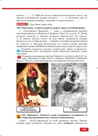 октави — … . 3. Міфічна істота південнослов’янського епосу, що
вдачею й поведінкою нагадує русалку, — … . 4. Розкішна дача за
містом чи будинок особняк, звичайно із садом навколо — … .
Гама. Вілла. Гамма. Віла.
149. Перепишіть, ставлячи подані в дужках слова у потрібній формі.
1. «Сікстинська Мадонна» — одна з чотирнадцяти відомих
мистецтвознавцям («Мадонна») Рафаеля Санті (З газети). 2. Ромео
купують конвалії й вітають місцевих (Джульєтта) (М. Гурець).
3. Я рішуче ніколи нічого не мав проти гарненьких (панна)
(В. Винниченко). 4. Переді мною — скверик із клумбою червоних (канна)
(П. Дідович). 5. Методом фотосинтезу всі існуючі зелені рослини
виробляють понад 150 000 мільйонів (тонна) цукру за рік (З підручника).
Розкрийте переносне значення словосполуки Ромео та Джульєтта.
Найменнями яких літературних героїв найчастіше називають ваших
однолітків?
Роздивіться репродукцію картини Рафаеля та графічної роботи В. Ка
сіяна. Дізнайтеся історію їхнього створення. Порівняйте зображення
Мадонн. Поясніть, чому образ Мадонни так приваблює митців різних епох.
150. Перепишіть. Визначте слова іншомовного походження та
похідні від іншомовних слів. Поясніть їхній правопис.
Слово — носій інформації та засіб духовного впливу. Знання
мовних норм допомагає мовцеві не лише добирати доцільні до
105
Рафаель САНТІ.
Сікстинська Мадонна
Василь КАСІЯН.
Мадонна
block_10_2010-12-05-2010-3.qxp 06.08.2010 21:26 Page 105
 