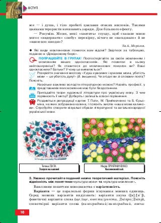 все — і душа, і тіло пробиті цвяхами отаких висловів. Такими
цвяхами терористи начиняють заряди. Для більшого ефекту.
— Розумію. Може, мені «хватить» глузду, щоб сказане мною
могло «видержати» «любу» перевірку, нічого не «насаджало» й не
«наносило шкоди»?
За А. Морозом.
Які види мовленнєвих помилок вам відомі? Звіртеся за таблицею,
поданою в «Довідковому бюро».
ПОПРАЦЮЙТЕ В ГРУПАХ! Поспостерігайте за своїм мовленням і
мовленням ваших однокласників. Які помилки в ньому
найпоширеніші? Як ставитеся до мовленнєвих помилок ви? Ваші
однокласники? Батьки? У чому це виявляється?
Розкрийте значення вислову «У душ красивих і красива мова, убогість
мови — це убогість духу!» (В. Іващенко). Чи згодні ви зі словами поета?
Поясніть.
Наскільки важливо володіти літературною мовою? Назвіть професії, у
представників яких мовлення має бути бездоганним.
Пригадайте твори художньої літератури про українську мову. З чим
порівнюють її митці? Доберіть і запишіть власні порівняння.
Роздивіться репродукції картин Т. Пати, М. Приймаченко та Б. Єрьо
міна, на яких зображена калина, і поясніть вислів «наша мова калино
ва». Спробуйте створити візуальні образи літературної та загальнонародної
української мови.
3. Уважно прочитайте поданий нижче теоретичний матеріал. Поясніть
відмінність між поняттями «культура мови» та «культура мовлення».
Важливим поняттям мовознавства є варіативність.
Варіанти — це паралельні форми існування мовних одиниць.
Серед мовних варіантів виділяють: варіанти звука ([в]/[в’]),
фонетичні варіанти слова (ще/іще, внести/унести, Дніпро/Дніпр),
словотвірні варіанти слова (виноградовий/виноградний, вовчи
10
ВСТУП
Тетяна ПАТА.
Зозуля на калині
Марія ПРИЙМАЧЕНКО.
Калиновий гай
block_10_2010-12-05-2010-3.qxp 06.08.2010 20:48 Page 10
 