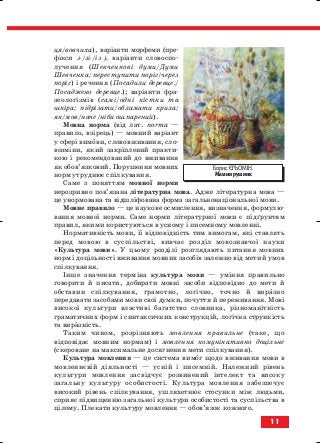 ця/вовчиха), варіанти морфеми (пре
фікси з /зі /із ), варіанти словоспо
лучення (Шевченкові думи/Думи
Шевченка; переступити поріг/через
поріг) і речення (Посадили деревце./
Посаджено деревце.); варіанти фра
зеологізмів (самі/одні кістки та
шкіра; підрізати/обламати крила;
як/мов/наче/ніби ошпарений).
Мовна норма (від лат. norma —
правило, взірець) — мовний варіант
у сфері вимови, слововживання, сло
возміни, який закріплений практи
кою і рекомендований до вживання
як обов’язковий. Порушення мовних
норм утруднює спілкування.
Саме з поняттям мовної норми
нерозривно пов’язана літературна мова. Адже літературна мова —
це унормована та відшліфована форма загальнонаціональної мови.
Мовне правило — це наукове осмислення, визначення, формулю
вання мовної норми. Саме норми літературної мови є підґрунтям
правил, якими користуються в усному і писемному мовленні.
Нормативність мови, її відповідність тим вимогам, які ставлять
перед мовою в суспільстві, вивчає розділ мовознавчої науки
«Культура мови». У цьому розділі розглядають питання мовних
норм і доцільності вживання мовних засобів залежно від мети й умов
спілкування.
Інше значення терміна культура мови — уміння правильно
говорити й писати, добирати мовні засоби відповідно до мети й
обставин спілкування, грамотно, логічно, точно й виразно
передавати засобами мови свої думки, почуття й переживання. Мові
високої культури властиві багатство словника, різноманітність
граматичних форм і синтаксичних конструкцій, логічна стрункість
та виразність.
Таким чином, розрізняють мовлення правильне (таке, що
відповідає мовним нормам) і мовлення комунікативно доцільне
(скероване на максимальне досягнення мети спілкування).
Культура мовлення — це система вимог щодо вживання мови в
мовленнєвій діяльності — усній і писемній. Належний рівень
культури мовлення засвідчує розвинений інтелект та високу
загальну культуру особистості. Культура мовлення забезпечує
високий рівень спілкування, ушляхетнює стосунки між людьми,
сприяє підвищенню загальної культури особистості та суспільства в
цілому. Плекати культуру мовлення — обов’язок кожного.
11
Борис ЄРЬОМІН.
Мамин рушник
block_10_2010-12-05-2010-3.qxp 06.08.2010 20:49 Page 11
 