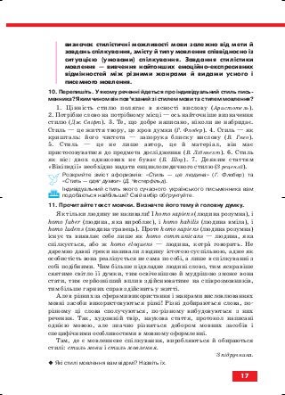 визначає стилістичні можливості мови залежно від мети й
завдань спілкування, змісту й типу мовлення співвідносно із
ситуацією (умовами) спілкування. Завдання стилістики
мовлення — вивчення найтонших емоційно експресивних
відмінностей між різними жанрами й видами усного і
писемного мовлення.
10. Перепишіть. У якому реченні йдеться про індивідуальний стиль пись
менника? Яким чином він пов’язаний зі стилем мови та стилем мовлення?
1. Цінність стилю полягає в ясності вислову (Аристотель).
2. Потрібне слово на потрібному місці — ось найточніше визначення
стилю (Дж. Свіфт). 3. Те, що добре написано, ніколи не набридає.
Стиль — це життя твору, це кров думки (Г. Флобер). 4. Стиль — як
кришталь: його чистота — запорука блиску вислову (В. Гюго).
5. Стиль — це не лише автор, це й матеріал, він має
пристосовуватися до предмета дослідження (В. Лібкнехт). 6. Стиль
як ніс: двох однакових не буває (Б. Шоу). 7. Деяким статтям
«Вікіпедії» необхідно надати енциклопедичного стилю (З рецензії).
Розкрийте зміст афоризмів: «Стиль — це людина» (Г. Флобер) та
«Стиль — одяг думки» (Д. Честерфільд).
Індивідуальний стиль якого сучасного українського письменника вам
подобається найбільше? Свій вибір обґрунтуйте.
11. Прочитайте текст мовчки. Визначте його тему й головну думку.
Як тільки людину не називали! І homo sapiens (людина розумна), і
homo fuber (людина, яка виробляє), і homo habilis (людина вміла), і
homo ludens (людина гравець). Проте homo sapiens (людина розумна)
існує та виявляє себе лише як homo communicans — людина, яка
спілкується, або ж homo eloquens — людина, котра говорить. Не
даремно давні греки називали людину істотою суспільною, адже як
особистість вона реалізується не сама по собі, а лише в спілкуванні з
собі подібними. Чим більше підвладне людині слово, тим яскравіше
сяятиме світло її думки, тим освіченішою й мудрішою зможе вона
стати, тим серйозніший вплив здійснюватиме на співрозмовників,
тим більше гарних справ здійснить у житті.
Але в різних за сферами використання і жанрами висловлюваннях
мовні засоби використовуються різні! Різні добираються слова, по
різному ці слова сполучуються, по різному вибудовуються з них
речення. Так, художній твір, наукова стаття, протокол написані
однією мовою, але значно різняться добором мовних засобів і
специфічними особливостями в мовному оформленні.
Там, де є мовленнєве спілкування, виробляються й обираються
стилі: стиль мови і стиль мовлення.
З підручника.
Які стилі мовлення вам відомі? Назвіть їх.
17
block_10_2010-12-05-2010-3.qxp 06.08.2010 20:49 Page 17
 