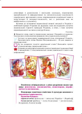 атмосфери в дошкільних і шкільних закладах, підвищення
привабливості й інформативної та інтелектуальної насиченості
українського друкованого слова, впровадження української мови в
комп’ютерні й інтернет технології, які є реаліями вже не
майбутнього, а сучасності.
Ключем до цілковитої нормалізації мовної ситуації в Україні є
всебічний прогрес України як держави: саме він підносить почуття
національної гідності громадян України, а отже, і їхнє почуття
відповідальності за свою культуру й мову.
З газети.
Визначте слова, вжиті в переносному значенні. Розкрийте ці значення.
Текстам яких стилів властиве вживання слів у переносному значенні?
Чи існує, на вашу думку, індивідуальний стиль спілкування? Поясніть.
Прокоментуйте слова Миколи Вінграновського: «Ти для людини в
людяному слові».
Як ви розумієте поняття український стиль? Виконайте проект
«Сучасна молодь і український стиль».
Роздивіться репродукції малюнків сучасної української художниці Надії
Старовойтової. У чому виявляються ознаки українського стилю в цих
зображеннях?
Стилістика співвідноситься з усіма розділами науки про
мову: фонетикою, лексикологією, словотвором, морфо
логією та синтаксисом.
Основними поняттями стилістики й культури мовлення є
синоніміка і варіативність.
Синоніми бувають:
•• ф о н е т и ч н і (вітчизна — отчизна; Україна — Вкраїна);
•• л е к с и ч н і (родина — сім’я; безмежний — нескінченний,
безкрайній, безконечний);
19
block_10_2010-12-05-2010-3.qxp 06.08.2010 20:50 Page 19
 