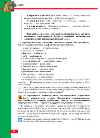 •• ф р а з е о л о г і ч н і (всипати перцю — дати березової
каші; одним миром мазані — одного поля ягоди);
•• м о р ф о л о г і ч н і (навколо сніг/сніги; читай —
читати — ти прочитав би);
•• с и н т а к с и ч н і (братова книжка — книжка брата;
батьки і діти — батьки з дітьми).
Спільність значення синонімів пояснювана тим, що вони
називають одне поняття. Сутність синонімів визначається
наявністю в них різних відтінків значення.
14. Прочитайте пари синонімів. Визначте серед них фонетичні,
лексичні, фразеологічні, морфологічні та синтаксичні.
• Мовна культура — культура мови.
• Україна — Украйна.
• Звитяга — сміливість.
• Ім’я — наймення.
• В однакових формах — в однаковій формі.
• Перелітний птах — переїжджа сваха.
• Критикувати — розпікати.
• Половіє жито — половіють жита.
• Вразити ціль — уразити ціль.
• Дотепний — гостроязикий.
• Він заспівав — він як заспіває.
• Набити руку — з’їсти собаку.
• Я нетерпляче чекав початку навчального року, бо люблю свою
школу. — Я нетерпляче чекав початку навчального року: люблю
свою школу.
Які зі слів у виділених парах є стилістично нейтральними (уживаються
в усіх стилях) і стилістично маркованими (уживаються в певних стилях
мови)? У яких саме стилях їх потрібно вживати?
15. Прочитайте. Визначте стиль висловлювання. Перекажіть
його, дотримуючи стилю. Продовжіть висловлювання,
ілюструючи його назвами українських книжок, що репрезентують
твори різних стилів — наукового, художнього, публіцистичного.
В умовах стрімкого розвитку науково технічного прогресу
всемогутній пан Комп’ютер посмів викликати тендітну пані Книжку
на дуель. І що ж? Книжка вистояла, бо в ній закладено міць пам’яті
століть, силу духу й трепет людського серця. Вона зберігає тепло
рук, які її творили…
Чи варто порівнювати та протиставляти Інтернет і книжку? Складіть про
це роздум у публіцистичному стилі (усно).
20
ВСТУП
block_10_2010-12-05-2010-3.qxp 06.08.2010 20:50 Page 20
 