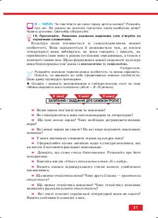 Я — ЧИТАЧ. Чи пам’ятаєте ви свою першу дитячу книжку? Розкажіть
про неї. Які книжки ви захочете прочитати своїм майбутнім дітям?
Назвіть ці книжки. Свій вибір обґрунтуйте.
16. Прочитайте. Лексичне значення виділених слів з’ясуйте за
тлумачним словничком.
Культура мови починається із самоусвідомлення мовної
особистості. Вона зароджується й розвивається там, де носіям
літературної мови небайдуже, як вони говорять і пишуть, як
сприймають їхню мову в різних суспільних середовищах, а також у
контексті інших мов. Щодо формування мовної свідомості культура
мови безпосередньо пов’язана із психологією та соціологією.
З підручника.
Розкрийте значення термінів мовна особистість та мовна свідомість.
Поясніть, чи вважаєте ви себе сформованою мовною особистістю.
Свою думку підтвердіть прикладами.
Складіть і запишіть висловлювання в публіцистичному стилі на тему
«Мовна свідомість мого покоління» (обсяг — 8–10 речень).
Яким чином пов’язані мова та мовлення?
Як співвідносяться мова загальнонародна та літературна?
Що таке мовна норма? Чому необхідно дотримувати мовних
норм?
Які мовні норми ви знаєте? На які види поділяють мовленнєві
помилки?
У яких значеннях уживають термін культура мови?
Сформулюйте кілька запитань щодо культури мовлення, які
ви хотіли б поставити фахівцеві мовознавцю.
Доведіть, що слово стиль багатозначне. Розкажіть про його
походження.
Поясніть вислів «Стиль починається там, де є вибір».
Назвіть ознаки індивідуального стилю вашого улюбленого
письменника.
Що вивчає стилістика мови? Чому друга її назва — практична
стилістика?
Що вивчає стилістика мовлення? Чому стилістику мовлення
називають функціональною стилістикою?
Які стилі сучасної української літературної мови ви знаєте?
Назвіть особливості кожного з них.
ЗАПИТАННЯ І ЗАВДАННЯ ДЛЯ САМОКОНТРОЛЮ
Я знаю! Я вмію! Я мож !
21
block_10_2010-12-05-2010-3.qxp 06.08.2010 20:50 Page 21
 
