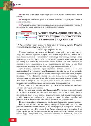З якими розділами науки про мову пов’язана стилістика? Яким
чином?
Виберіть відомий усім казковий сюжет і відтворіть його в
різних стилях.
Роздивіться шмуцтитули та загальне оформлення підручника й
доведіть, що вони виконані в українському стилі.
УСНИЙ ДОКЛАДНИЙ ПЕРЕКАЗ
ТЕКСТУ ХУДОЖНЬОГО СТИЛЮ
З ТВОРЧИМ ЗАВДАННЯМ
17. Прочитайте текст, визначте його тему й головну думку. З’ясуйте
стиль тексту, свою думку обґрунтуйте.
Казка про чарівне зілля
Улянка любила цю галявину. Вона була як райдужне око старого
лісу, як зелене кругле озерце, як жива парасолька, виткана з
мільйонів пелюсток. Рослини тут навзаводи пнулися до сонця. І всіх
перемагав петрів батіг, він із високої гнучкої стеблини озирав
галявину блакитними жаринами своїх квітів. За ним поспішали
смутні лілові дзвоники, а за дзвониками пнулися вгору білі
парасольки деревію та вінички блідо рожевої материнки.
Тут Улянці завжди пригадується дідова казка. Є в лісі
найглухіший з усіх закуток. Захований він від звірів і від людей.
Залетить туди часом зозуля і, налякана завороженою тишею, відразу
поспішає геть. Тільки їжаки, як смеркне, перекочуються там
таємничими клубками. А ще під чорним каменем живе старий вуж.
Він такий старий, що жовтогарячі цятки на лакованій голові
вицвіли й стали білими, як кружальця з березової кори.
У тому закутку, схилившись над ручаєм, цвіте полум’яна квітка.
Це чарівне чарнамай зілля.
Кажуть, жив тут колись дід Чарнамай. Усі звірі, птахи, усі лісові
гади були в нього на послузі, бо знав він віще слово. Вовки
приносили йому м’ясо вепра, птахи збирали найкращу полуницю,
вужі, гадюки та ящірки діставали духмяні й ніжні гриби, які
ростуть під землею і ніколи не показуються на денне світло.
Коли дожив дід до півтораста років, прийшла й до нього смерть.
І ось у тих місцях, де жив колись старий Чарнамай, виросло над
ручаєм товсте м’ясисте стебло, а на ньому розцвіла червона, гаряча,
як вогонь, квітка. Ніхто ще її не бачив ніколи. А хто знайде її та
зірве, той ніколи, скільки житиме, не буде сиротою. Кожна стрічна
жінка буде йому матір’ю, кожний чоловік — батьком, юнак —
22
ВСТУП
block_10_2010-12-05-2010-4.qxp 25.08.2010 14:01 Page 22
 