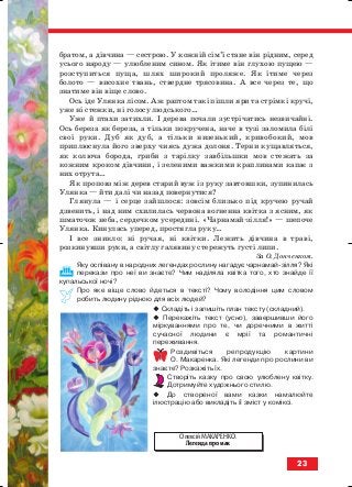 братом, а дівчина — сестрою. У кожній сім’ї стане він рідним, серед
усього народу — улюбленим сином. Як ітиме він глухою пущею —
розступиться пуща, шлях широкий проляже. Як ітиме через
болото — висохне твань, ствердне трясовина. А все через те, що
знатиме він віще слово.
Ось іде Улянка лісом. Аж раптом такі пішли яри та стрімкі кручі,
уже ні стежки, ні голосу людського…
Уже й птахи затихли. І дерева почали зустрічатись незвичайні.
Ось береза як береза, а тільки покручена, наче в тузі заломила білі
свої руки. Дуб як дуб, а тільки низенький, кривобокий, мов
приплюснула його зверху чиясь дужа долоня. Терни кущавляться,
як колюча борода, гриби з тарілку завбільшки мов стежать за
кожним кроком дівчини, і зеленими важкими краплинами капає з
них отрута…
Як проповз між дерев старий вуж із руку завтовшки, зупинилась
Улянка — йти далі чи назад повернутися?
Глянула — і серце зайшлося: зовсім близько під кручею ручай
дзвенить, і над ним схилилась червона вогненна квітка з ясним, як
шматочок неба, сердечком усередині. «Чарнамай зілля!» — шепоче
Улянка. Кинулась уперед, простягла руку…
І все зникло: ні ручая, ні квітки. Лежить дівчина в траві,
розкинувши руки, а світлу галявину стережуть густі липи.
За О. Донченком.
Яку оспівану в народних легендах рослину нагадує чарнамай зілля? Які
перекази про неї ви знаєте? Чим наділяла квітка того, хто знайде її
купальської ночі?
Про яке віще слово йдеться в тексті? Чому володіння цим словом
робить людину рідною для всіх людей?
Складіть і запишіть план тексту (складний).
Перекажіть текст (усно), завершивши його
міркуваннями про те, чи доречними в житті
сучасної людини є мрії та романтичні
переживання.
Роздивіться репродукцію картини
О. Макаренка. Які легенди про рослини ви
знаєте? Розкажіть їх.
Створіть казку про свою улюблену квітку.
Дотримуйте художнього стилю.
До створеної вами казки намалюйте
ілюстрацію або викладіть її зміст у коміксі.
23
Олексій МАКАРЕНКО.
Легенда про мак
block_10_2010-12-05-2010-4.qxp 25.08.2010 14:01 Page 23
 