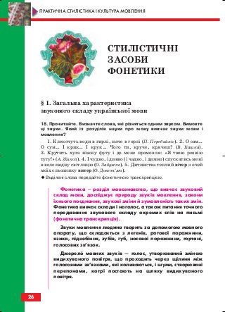§ 1. Загальна характеристика
звукового складу української мови
18. Прочитайте. Визначте слова, які різняться одним звуком. Вимовте
ці звуки. Який із розділів науки про мову вивчає звуки мови і
мовлення?
1. Клекочуть води в гирлі, наче в горлі (П. Перебийніс). 2. О сам…
О сум… І крик… І крук… Чого ти, круче, крячеш? (В. Кашка).
3. Крутить хуга ніжну фугу і до мене промовля: «Я твою розвію
тугу!» (А. Жикол). 4. І чудно, і дивно (і чадно, і димно) спускатись мені
в велелюдну світлицю (О. Забужко). 5. Дитинства теплий вітер з очей
моїх сльозинку витер (О. Довгоп’ят).
Виділені слова передайте фонетичною транскрипцією.
Фонетика – розділ мовознавства, що вивчає звуковий
склад мови, досліджує природу звуків мовлення, закони
їхнього поєднання, звукові зміни й зумовленість таких змін.
Фонетика вивчає склади і наголос, а також питання точного
передавання звукового складу окремих слів на письмі
(фонетична транскрипція).
Звуки мовлення людина творить за допомогою мовного
апарату, що складається з легенів, ротової порожнини,
язика, піднебіння, зубів, губ, носової порожнини, гортані,
голосових зв’язок.
Джерело мовних звуків — голос, утворюваний зміною
видихуваного повітря, що проходить через щілини між
голосовими зв’язками, які коливаються, і шуми, створювані
перепонами, котрі постають на шляху видихуваного
повітря.
26
ПРАКТИЧНА СТИЛІСТИКА І КУЛЬТУРА МОВЛЕННЯ
СТИЛІСТИЧНІ
ЗАСОБИ
ФОНЕТИКИ
block_10_2010-12-05-2010-3.qxp 06.08.2010 20:52 Page 26
 