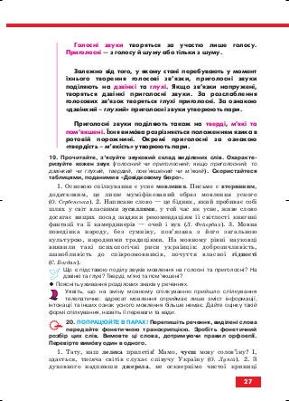 Голосні звуки творяться за участю лише голосу.
Приголосні — з голосу й шуму або тільки з шуму.
Залежно від того, у якому стані перебувають у момент
їхнього творення голосові зв’язки, приголосні звуки
поділяють на дзвінкі та глухі. Якщо зв’язки напружені,
творяться дзвінкі приголосні звуки. За розслаблення
голосових зв’язок творяться глухі приголосні. За ознакою
«дзвінкий – глухий» приголосні звуки утворюють пари.
Приголосні звуки поділяють також на тверді, м’які та
пом’якшені. Їхня вимова розрізняється положенням язика в
ротовій порожнині. Окремі приголосні за ознакою
«твердість – м’якість» утворюють пари.
19. Прочитайте, з’ясуйте звуковий склад виділених слів. Охаракте
ризуйте кожен звук (голосний чи приголосний; якщо приголосний, то
дзвінкий чи глухий, твердий, пом’якшений чи м’який). Скористайтеся
таблицями, поданими в «Довідковому бюро».
1. Основою спілкування є усне мовлення. Письмо є вторинним,
додатковим, це лише муміфікований образ мовлення усного
(О. Сербенська). 2. Написане слово — це бідняк, який пробиває собі
шлях у світ власними зусиллями, у той час як усне, живе слово
досягає вищих посад завдяки рекомендаціям її світлості княгині
фантазії та її камердинерів — очей і вух (Л. Фейєрбах). 3. Мовна
поведінка народу, без сумніву, пов’язана з його загальною
культурою, народними традиціями. На мовному рівні науковці
виявили такі психологічні риси українців: доброзичливість,
шанобливість до співрозмовників, почуття власної гідності
(С. Богдан).
Що є підставою поділу звуків мовлення на голосні та приголосні? На
дзвінкі та глухі? Тверді, м’які та пом’якшені?
Поясніть уживання розділових знаків у реченнях.
Уявіть, що на зміну мовному спілкуванню прийшло спілкування
телепатичне: адресат мовлення сприймає лише зміст інформації,
інтонації та інших ознак усного мовлення більше немає. Дайте оцінку такій
формі спілкування, назвіть її переваги та вади.
20. ПОПРАЦЮЙТЕ В ПАРАХ! Перепишіть речення, виділені слова
передайте фонетичною транскрипцією. Зробіть фонетичний
розбір цих слів. Вимовте ці слова, дотримуючи правил орфоепії.
Перевірте вимову один в одного.
1. Тату, наш лелека прилетів! Мамо, чуєш мову солов’їну? І,
здається, тисяча світів слухає співучу Україну (О. Лупій). 2. З
духовного надпивши джерела, не осквернімо чистої криниці
27
block_10_2010-12-05-2010-3.qxp 06.08.2010 20:52 Page 27
 