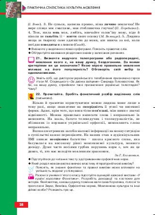(І. Вовк). 3. Не сунься, капосна прояво, німа личино землячка! Не
вмре слівце моє смагляве, моя стеблиночка гнучка! (П. Перебийніс).
4. Тож, мила юнь моя, любіть, вивчайте солов’їну мову, ніде й
ніколи не ганьбіть її – життя свого основу (М. Волощук). 5. Людина
вища за тварину саме здатністю до мови, але нижча за неї, коли
негідно поводиться з мовою (Сааді).
Визначте у виділених словах орфограми. Поясніть правопис слів.
Обґрунтуйте вживання розділових знаків у записаних реченнях.
21. Визначте ведучого телепрограми або радіопередачі,
мовлення якого є, на вашу думку, бездоганним. За якими
критеріями ви це визначили? Якою мірою правильне мовлення
впливає на його популярність? Обговоріть свій вибір із
однокласниками.
Уявіть собі, що диктором українського телебачення призначено героя
п’єси М. Старицького «За двома зайцями» Свирида Голохвастова. Як
би, на вашу думку, сприйняли таке призначення українські телеглядачі?
Чому?
22. Прочитайте. Зробіть фонетичний розбір виділених слів
(письмово).
Вільно й грамотно користуватися мовою людина може лише в
тому разі, якщо зважатиме на своєрідність її усної чи писемної
форми. Адже, крім того, що вони тісно пов’язані, між ними є значні
відмінності. Можна правильно написати слова і неправильно їх
вимовити. На жаль, багато телеведучих і тележурналістів, не
обізнаних із нормами української орфоепії, вимовляють слова
неправильно.
Вплив електронних засобів масової інформації на мовну ситуацію
в суспільстві важко переоцінити. На наших очах в аудіовізуальних
ЗМІ зникає неоціненне багатство – школа красного слова, яка
базувалася на високому рівні мовленнєвої культури, мовного
досвіду. Дуже часто носіями грубих порушень норм є, хоч як це
дивно, ті, хто має володіти мовленням зразковим.
За Г. Козаковим.
Підготуйтеся до читання тексту з дотриманням орфоепічних норм.
Який розділ мовознавства вивчає властиву літературній мові вимову?
Поясніть, як знання фонетики та правил вимови може впливати на
успішність людини у спілкуванні.
Разом із учнями п’ятого класу підготуйте сценарій казкової вистави «У
країні королеви Фонетики». Розробіть декорації та костюми для
акторів. Який вигляд, на вашу думку, повинна мати сама Королева, голосні та
приголосні Звуки, Вимова, Орфоепічна норма, Мовленнєва культура та інші
дійові особи? Розкажіть про це.
28
ПРАКТИЧНА СТИЛІСТИКА І КУЛЬТУРА МОВЛЕННЯ
block_10_2010-12-05-2010-3.qxp 06.08.2010 20:52 Page 28
 