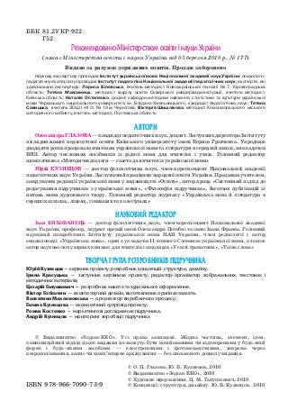 ББК 81.2УКР 922
Г52
© Видавництво «Зодіак ЕКО». Усі права захищені. Жодна частина, елемент, ідея,
композиційний підхід цього видання не можуть бути копійованими чи відтвореними у будь якій
формі і будь якими засобами — електронними і фотомеханічними, зокрема через
ксерокопіювання, запис чи комп’ютерне архівування — без письмового дозволу видавця.
© О. П. Глазова, Ю. Б. Кузнецов, 2010
© Видавництво «Зодіак ЕКО», 2010
© Художнє оформлення. Ц. М. Ганушкевич, 2010
© Концепції: структури, дизайну. Ю. Б. Кузнецов, 2010
Рекомендовано Міністерством освіти і науки України
(наказ Міністерства освіти і науки України від 03 березня 2010 р. № 177)
Видано за рахунок державних коштів. Продаж заборонено
АВТОРИ
ОлександраГЛАЗОВА—кандидатпедагогічнихнаук,доцент.ЗаступникдиректораІнституту
післядипломної педагогічної освіти Київського університету імені Бориса Грінченка. Упродовж
двадцяти років працювала вчителем української мови та літератури в середній школі, викладачем
ВНЗ. Автор численних посібників із рідної мови для вчителів і учнів. Головний редактор
щомісячника «Методичні діалоги — газета для вчителів української мови»
Юрій КУЗНЕЦОВ — доктор філологічних наук, член кореспондент Національної академії
педагогічних наук України. Заслужений працівник народної освіти України. Працював учителем,
завідувачем редакції української мови у видавництві «Освіта», автор праць «Системний підхід до
редагування підручників з української мови», «Філософія підручника», багатьох публікацій із
питань мови художнього твору. Головний редактор журналу «Українська мова й література в
середніх школах, ліцеях, гімназіях та колегіумах»
НАУКОВИЙ РЕДАКТОР
Іван ВИХОВАНЕЦЬ — доктор філологічних наук, член кореспондент Національної академії
наук України, професор, лауреат премій імені Олександра Потебні та імені Івана Франка. Головний
науковий співробітник Інституту української мови НАН України, член редколегії і автор
енциклопедії «Українська мова», один з укладачів 11 томного Словника української мови, а також
автор науково популярних книжок для вчителів і школярів «У світі граматики», «Таїна слова»
ТВОРЧА ГРУПА РОЗРОБНИКІВ ПІДРУЧНИКА
Юрій Кузнецов – керівник проекту, розробник концепцій: структури, дизайну;
Ірина Красуцька — заступник керівника проекту, редактор організатор зображальних, текстових і
методичних матеріалів;
Цезарій Ганушкевич — розробник макета та художнього оформлення;
Віктор Гогільчин — комп'ютерний дизайн, виготовлення оригінал макета;
Валентина Максимовська — організатор виробничого процесу;
Галина Кузнєцова — економічний супровід проекту;
Роман Костенко — маркетингові дослідження підручника;
Андрій Кузнецов — моніторинг апробації підручника
ISBN 978 966 7090 73 9
Наукову експертизу проводив Інститут української мови Національної академії наук України; психолого
педагогічну експертизу проводив Інститут педагогіки Національної академії педагогічних наук; експерти, які
здійснювали експертизу: Лариса Білявська, вчитель методист Новоукраїнської гімназії № 7, Кіровоградська
область; Тетяна Максимець, методист відділу освіти Сквирської райдержадміністрації, вчитель методист,
Київська область; Наталія Остапенко, доцент кафедри методики навчання, стилістики та культури української
мови Черкаського національного університету ім. Богдана Хмельницького, кандидат педагогічних наук; Тетяна
Савицька, вчитель ЗОШ I–III ст. № 19 м. Чернігова; Вікторія Шишлікова, методист Комсомольського міського
методичного кабінету, вчитель методист, Полтавська область
titul_zmist_10.qxp 06.08.2010 19:17 Page 2
 